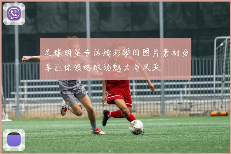 足球明星专访精彩瞬间图片素材分享让你领略球场魅力与风采