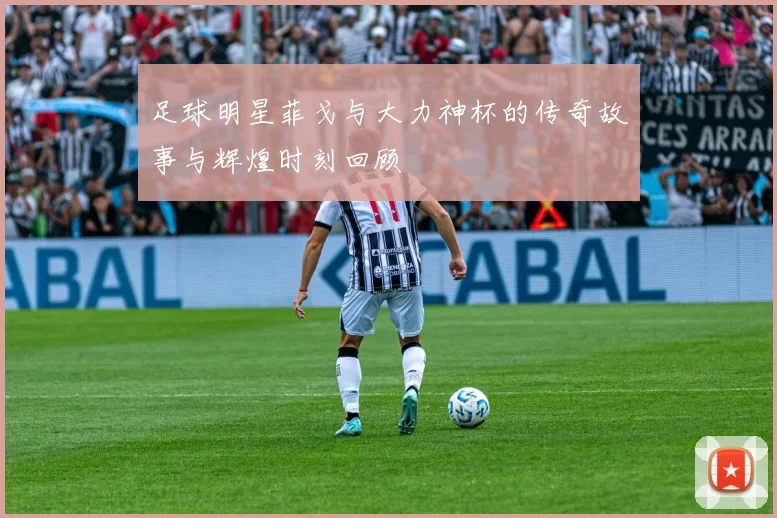 足球明星菲戈与大力神杯的传奇故事与辉煌时刻回顾
