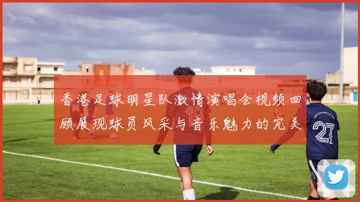 香港足球明星队激情演唱会视频回顾展现球员风采与音乐魅力的完美结合