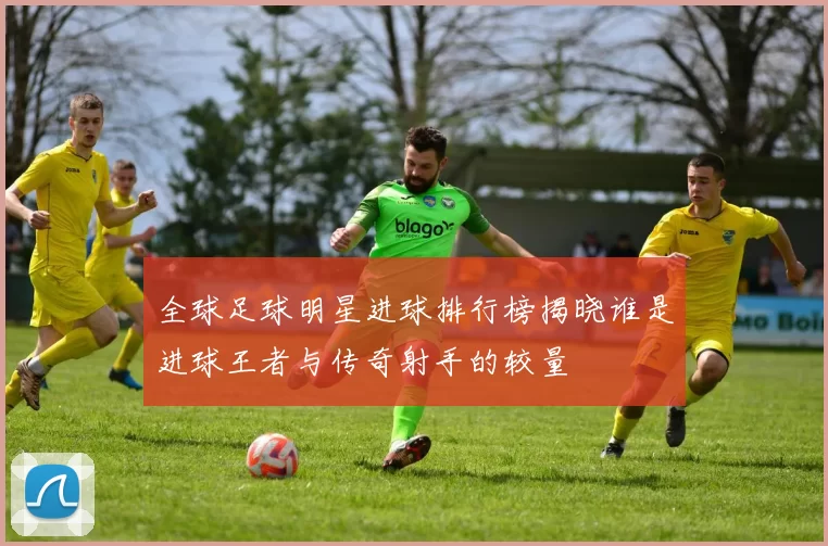 全球足球明星进球排行榜揭晓谁是进球王者与传奇射手的较量