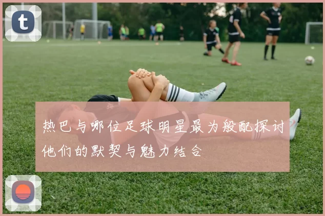 热巴与哪位足球明星最为般配探讨他们的默契与魅力结合