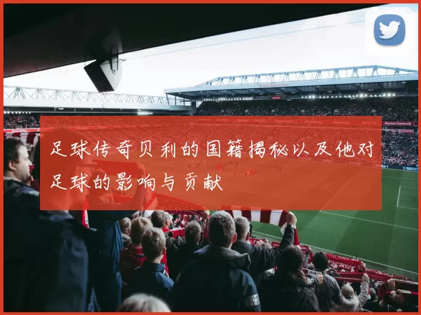 足球传奇贝利的国籍揭秘以及他对足球的影响与贡献