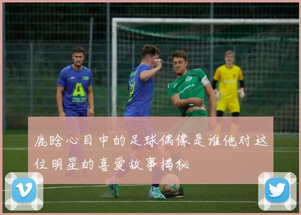 鹿晗心目中的足球偶像是谁他对这位明星的喜爱故事揭秘