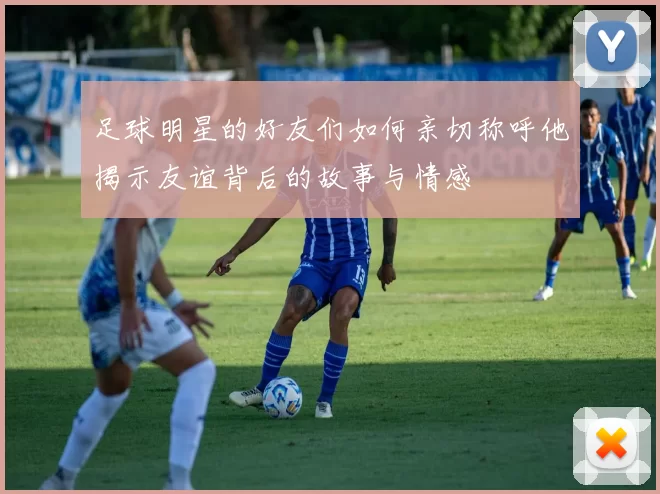 足球明星的好友们如何亲切称呼他揭示友谊背后的故事与情感