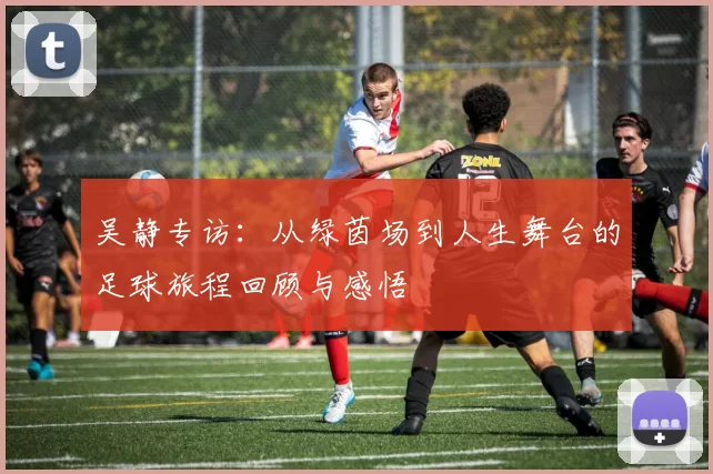 吴静专访：从绿茵场到人生舞台的足球旅程回顾与感悟