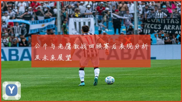 公牛与老鹰激战回顾赛后表现分析及未来展望