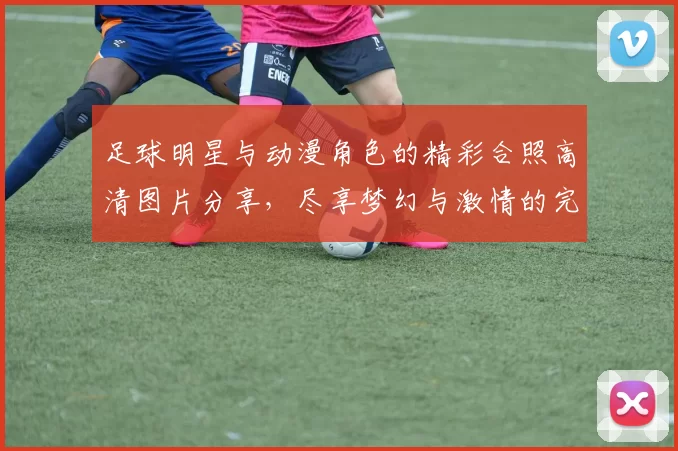 足球明星与动漫角色的精彩合照高清图片分享，尽享梦幻与激情的完美结合