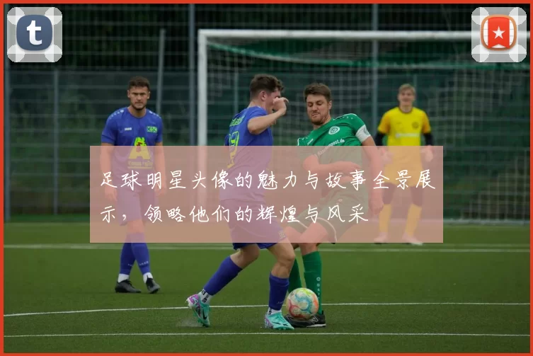足球明星头像的魅力与故事全景展示，领略他们的辉煌与风采