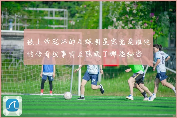 被上帝宠坏的足球明星究竟是谁他的传奇故事背后隐藏了哪些秘密