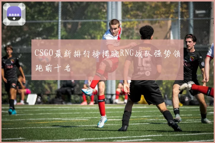 CSGO最新排行榜揭晓RNG战队强势领跑前十名